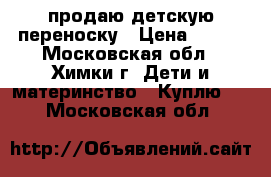 продаю детскую переноску › Цена ­ 900 - Московская обл., Химки г. Дети и материнство » Куплю   . Московская обл.